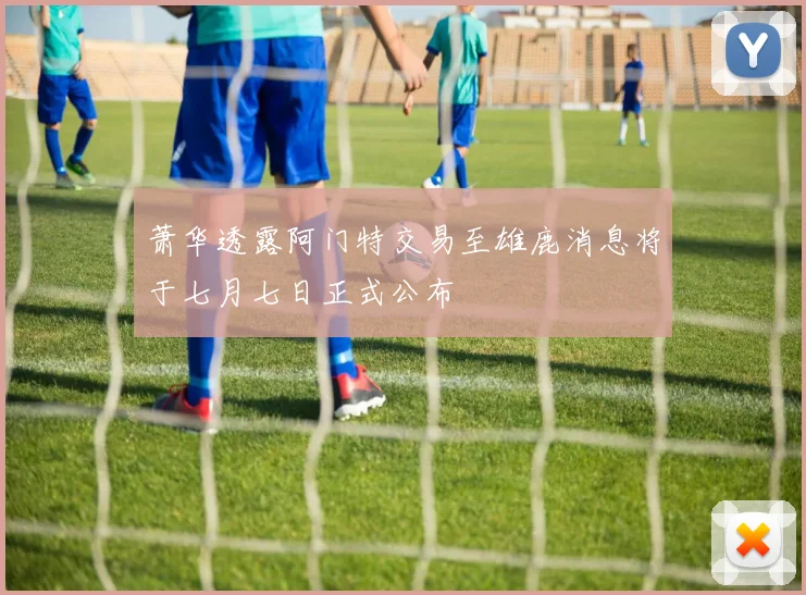 萧华透露阿门特交易至雄鹿消息将于七月七日正式公布