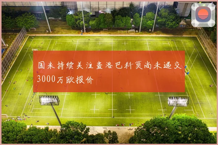 国米持续关注查洛巴科莫尚未递交3000万欧报价