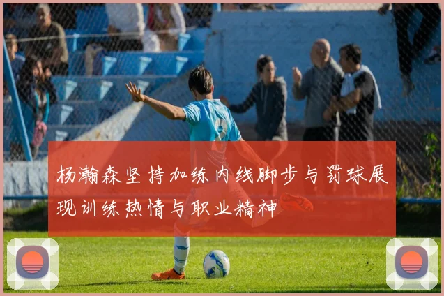 杨瀚森坚持加练内线脚步与罚球展现训练热情与职业精神