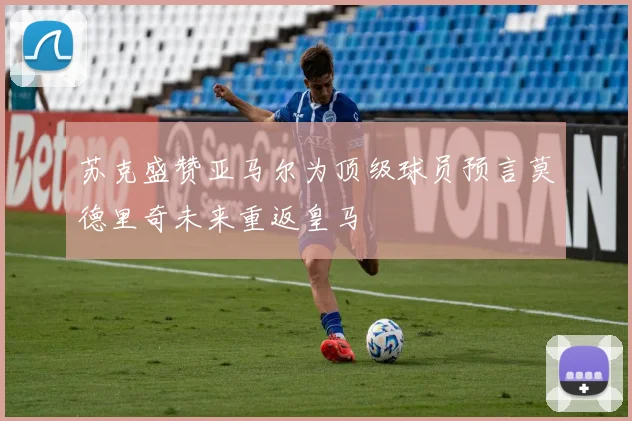 苏克盛赞亚马尔为顶级球员预言莫德里奇未来重返皇马