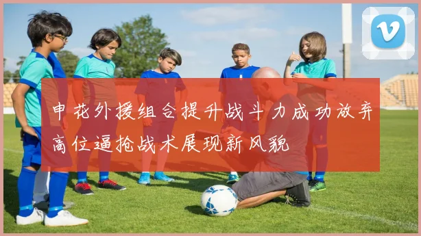 申花外援组合提升战斗力成功放弃高位逼抢战术展现新风貌