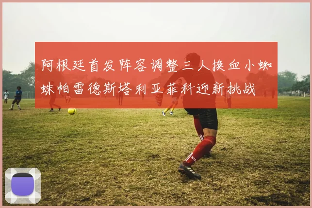 阿根廷首发阵容调整三人换血小蜘蛛帕雷德斯塔利亚菲科迎新挑战