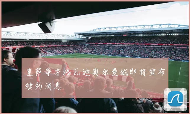 皇萨争夺格瓦迪奥尔曼城即将宣布续约消息