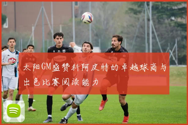 太阳GM盛赞科阿皮特的卓越球商与出色比赛阅读能力
