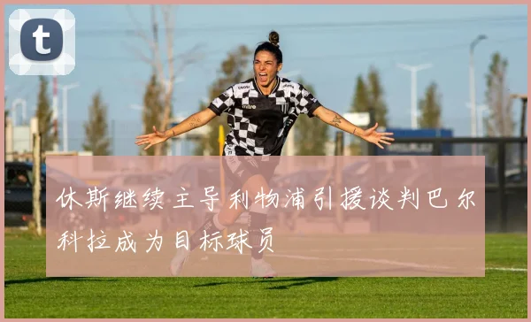 休斯继续主导利物浦引援谈判巴尔科拉成为目标球员