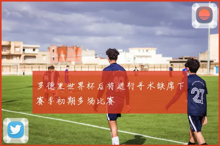 罗德里世界杯后将进行手术缺席下赛季初期多场比赛