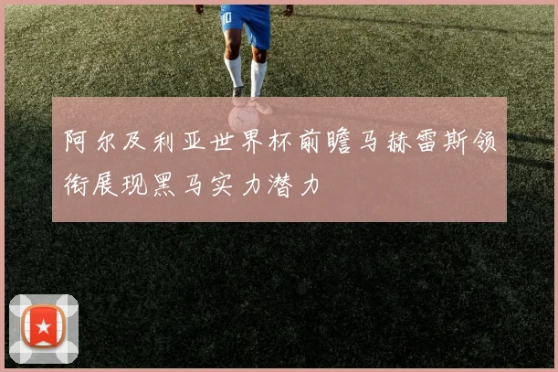 阿尔及利亚世界杯前瞻马赫雷斯领衔展现黑马实力潜力