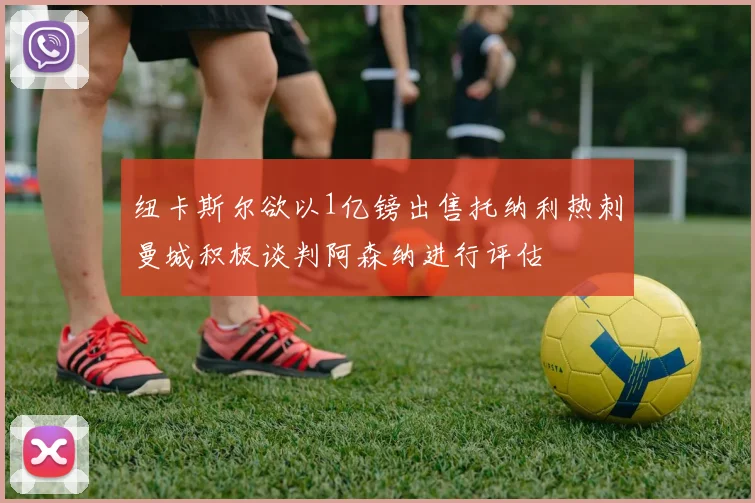 纽卡斯尔欲以1亿镑出售托纳利热刺曼城积极谈判阿森纳进行评估